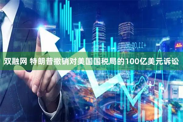 双融网 特朗普撤销对美国国税局的100亿美元诉讼