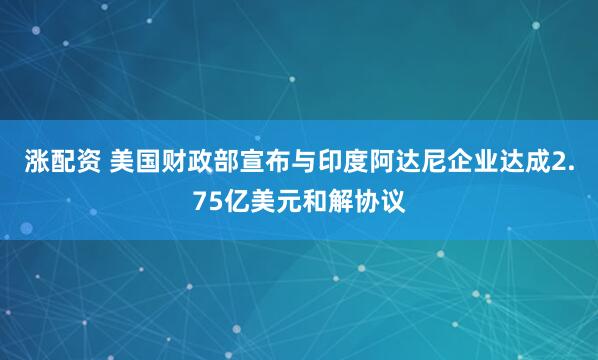 涨配资 美国财政部宣布与印度阿达尼企业达成2.75亿美元和解协议