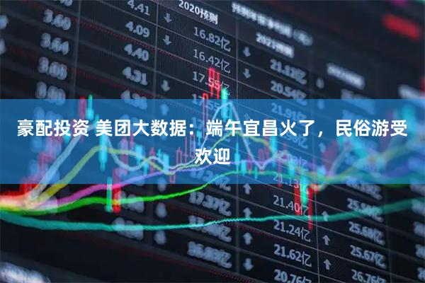 豪配投资 美团大数据：端午宜昌火了，民俗游受欢迎