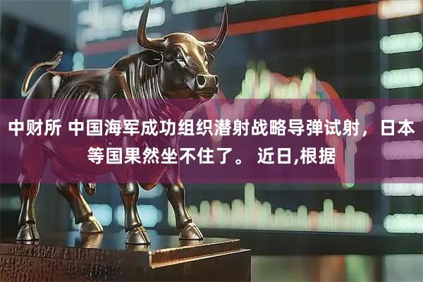 中财所 中国海军成功组织潜射战略导弹试射，日本等国果然坐不住了。 近日,根据