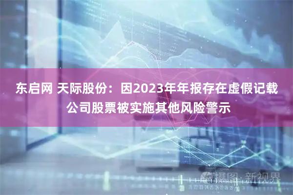 东启网 天际股份：因2023年年报存在虚假记载 公司股票被实施其他风险警示