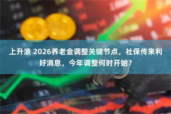 上升浪 2026养老金调整关键节点，社保传来利好消息，今年调整何时开始？