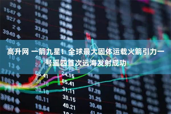 高升网 一箭九星！全球最大固体运载火箭引力一号遥四首次远海发射成功
