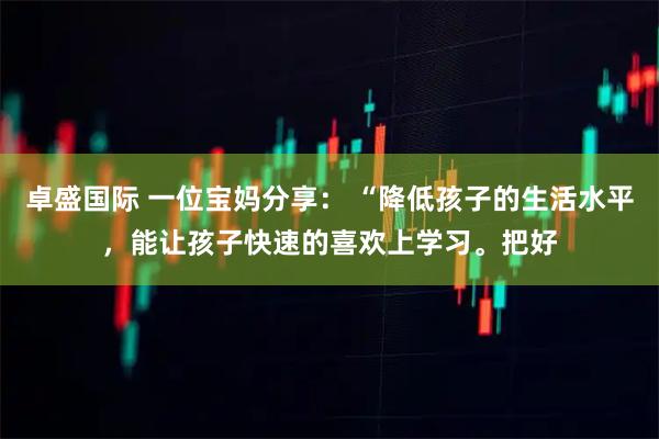 卓盛国际 一位宝妈分享： “降低孩子的生活水平，能让孩子快速的喜欢上学习。把好
